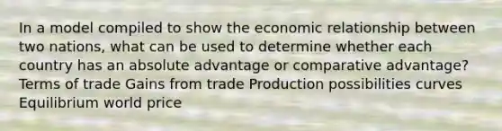 In a model compiled to show the economic relationship between two nations, what can be used to determine whether each country has an absolute advantage or comparative advantage? Terms of trade Gains from trade Production possibilities curves Equilibrium world price