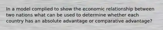 In a model complied to show the economic relationship between two nations what can be used to determine whether each country has an absolute advantage or comparative advantage?