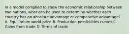 In a model complied to show the economic relationship between two nations, what can be used to determine whether each country has an absolute advantage or comparative advantage? A. Equilibrium world price B. Production possibilities curves C. Gains from trade D. Terms of trade