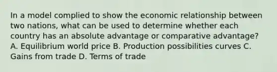 In a model complied to show the economic relationship between two nations, what can be used to determine whether each country has an absolute advantage or comparative advantage? A. Equilibrium world price B. Production possibilities curves C. Gains from trade D. Terms of trade