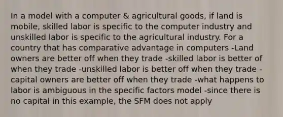 In a model with a computer & agricultural goods, if land is mobile, skilled labor is specific to the computer industry and unskilled labor is specific to the agricultural industry. For a country that has comparative advantage in computers -Land owners are better off when they trade -skilled labor is better of when they trade -unskilled labor is better off when they trade -capital owners are better off when they trade -what happens to labor is ambiguous in the specific factors model -since there is no capital in this example, the SFM does not apply