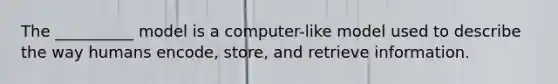 The __________ model is a computer-like model used to describe the way humans encode, store, and retrieve information.