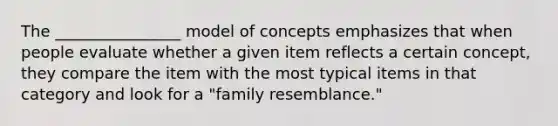 The ________________ model of concepts emphasizes that when people evaluate whether a given item reflects a certain concept, they compare the item with the most typical items in that category and look for a "family resemblance."