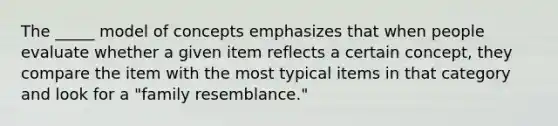 The _____ model of concepts emphasizes that when people evaluate whether a given item reflects a certain concept, they compare the item with the most typical items in that category and look for a "family resemblance."