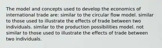 The model and concepts used to develop the economics of international trade are: similar to the circular flow model. similar to those used to illustrate the effects of trade between two individuals. similar to the production possibilities model. not similar to those used to illustrate the effects of trade between two individuals.