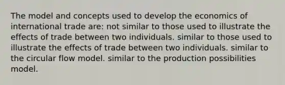 The model and concepts used to develop the economics of international trade are: not similar to those used to illustrate the effects of trade between two individuals. similar to those used to illustrate the effects of trade between two individuals. similar to the circular flow model. similar to the production possibilities model.