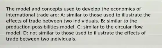 The model and concepts used to develop the economics of international trade are: A: similar to those used to illustrate the effects of trade between two individuals. B: similar to the production possibilities model. C: similar to the circular flow model. D: not similar to those used to illustrate the effects of trade between two individuals.