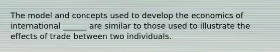 The model and concepts used to develop the economics of international ______ are similar to those used to illustrate the effects of trade between two individuals.