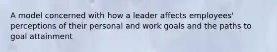 A model concerned with how a leader affects employees' perceptions of their personal and work goals and the paths to goal attainment