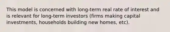 This model is concerned with long-term real rate of interest and is relevant for long-term investors (firms making capital investments, households building new homes, etc).