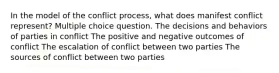 In the model of the conflict process, what does manifest conflict represent? Multiple choice question. The decisions and behaviors of parties in conflict The positive and negative outcomes of conflict The escalation of conflict between two parties The sources of conflict between two parties