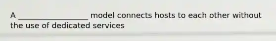 A __________________ model connects hosts to each other without the use of dedicated services