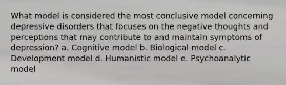 What model is considered the most conclusive model concerning depressive disorders that focuses on the negative thoughts and perceptions that may contribute to and maintain symptoms of depression? a. Cognitive model b. Biological model c. Development model d. Humanistic model e. Psychoanalytic model