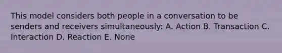 This model considers both people in a conversation to be senders and receivers simultaneously: A. Action B. Transaction C. Interaction D. Reaction E. None