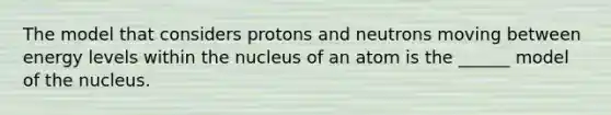 The model that considers protons and neutrons moving between energy levels within the nucleus of an atom is the ______ model of the nucleus.