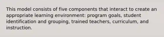 This model consists of five components that interact to create an appropriate learning environment: program goals, student identification and grouping, trained teachers, curriculum, and instruction.