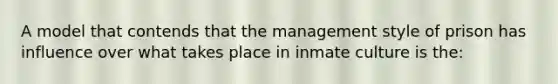 A model that contends that the management style of prison has influence over what takes place in inmate culture is the: