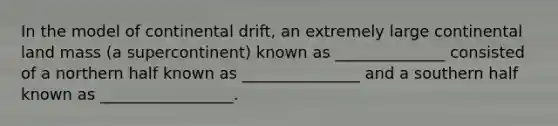 In the model of continental drift, an extremely large continental land mass (a supercontinent) known as ______________ consisted of a northern half known as _______________ and a southern half known as _________________.