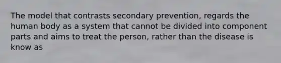 The model that contrasts secondary prevention, regards the human body as a system that cannot be divided into component parts and aims to treat the person, rather than the disease is know as