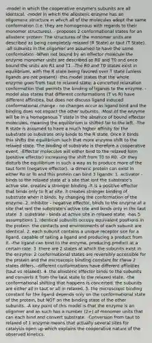 -model in which the cooperative enzyme's subunits are all identical. -model in which the allosteric enzyme has an oligomeric structure in which all of the molecules adopt the same conformation (I.e. they are homogenous with regards to their monomer structures). - proposes 2 conformational states for an allosteric protein: The structures of the monomer units are described as being completely relaxed (R State) or taut (T State). -all subunits in the oligomer are assumed to have the same conformation -When not bound by an effector molecule the enzyme monomer units are described as R0 and T0 and once bound the units are R1 and T1. -The R0 and T0 states exist in equilibrium, with the R state being favored over T state (unless ligands are not present) -this model states that the whole enzyme goes from taut to relaxed state, a concerted relaxation conformation that permits the binding of ligands to the enzyme. -model also states that different conformations (T vs R) have different affinities, but does not discuss ligand induced conformational change - no changes occur as ligand bind and the binding does not impact the other subunits. -Most of the enzyme will be in a homogenous T state in the absence of bound effector molecules, meaning the equilibrium is shifted far to the left. -The R state is assumed to have a much higher affinity for the substrate so substrate only binds to the R state. Once it binds this shifts the equilibrium such that more enzyme shift to the relaxed state. The binding of substrate is therefore a cooperative event. -Effector molecules will either bind to the relaxed form (positive effector) increasing the shift from T0 to R0. -Or they disturb the equilibrium in such a way as to produce more of the taut form (negative effector). -a dimeric protein can exist in either Ro or To and this protein can bind 3 ligands: 1. activator - binds to the relaxed state at a site that isnt the substrate's active site. creates a stronger binding -it is a positive effector that binds only to R at site. it creates stronger binding of substrate when it binds, by changing the conformation of the enzyme. 2. inhibitor - negative effector, binds to the enzyme at a site that isnt the substrate's active site and binds only in the taut state. 3. substrate - binds at active site in relaxed state. -has 5 assumptions 1. identical subunits occupy equivalent positions in the protein. the contacts and environments of each subunit are identical. 2. each subunit contains a unique receptor site for a ligand. capable of taking a ligand and producing a product from it. -the ligand can bind to the enzyme, producing product at a certain rate. 3. there are 2 states at which the subunits exist in the enzyme: 2 conformational states are reversibly accessible for the protein and the microscopic binding constant for these 2 states differs. -different conformations have different affinities (taut vs relaxed). 4. the allosteric effector binds to the subunits and converts it from the taut state to the relaxed state. -the conformational shifting that happens is concerted; the subunits are either all in taut or all in relaxed. 5. the microscopic binding constant for the ligand depends only on the conformational state of the protein, but NOT on the binding state of the other subunits. -A key point of this model is that the enzyme is an oligomer and as such has a number (2+) of monomer units that can each bind and convert substrate. -Conversion from taut to relaxed of 1 enzyme means that actually several sites for catalysis open up which explains the cooperative nature of the observed kinetics.