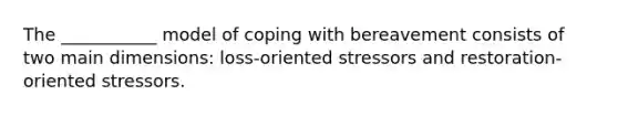 The ___________ model of coping with bereavement consists of two main dimensions: loss-oriented stressors and restoration-oriented stressors.