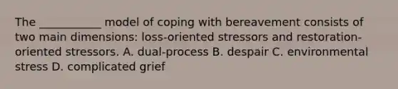 The ___________ model of coping with bereavement consists of two main dimensions: loss-oriented stressors and restoration-oriented stressors. A. dual-process B. despair C. environmental stress D. complicated grief