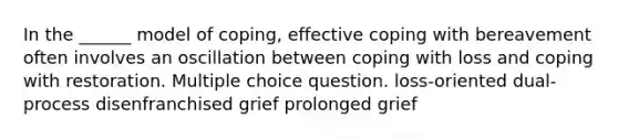 In the ______ model of coping, effective coping with bereavement often involves an oscillation between coping with loss and coping with restoration. Multiple choice question. loss-oriented dual-process disenfranchised grief prolonged grief