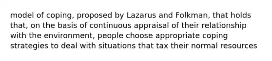 model of coping, proposed by Lazarus and Folkman, that holds that, on the basis of continuous appraisal of their relationship with the environment, people choose appropriate coping strategies to deal with situations that tax their normal resources