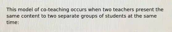 This model of co-teaching occurs when two teachers present the same content to two separate groups of students at the same time: