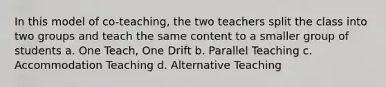 In this model of co-teaching, the two teachers split the class into two groups and teach the same content to a smaller group of students a. One Teach, One Drift b. Parallel Teaching c. Accommodation Teaching d. Alternative Teaching