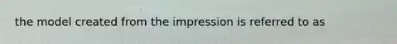 the model created from the impression is referred to as