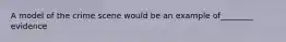 A model of the crime scene would be an example of________ evidence