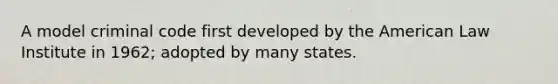 A model criminal code first developed by the American Law Institute in 1962; adopted by many states.