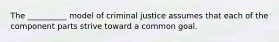 The __________ model of criminal justice assumes that each of the component parts strive toward a common goal.