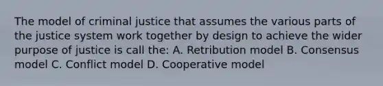 The model of criminal justice that assumes the various parts of the justice system work together by design to achieve the wider purpose of justice is call the: A. Retribution model B. Consensus model C. Conflict model D. Cooperative model