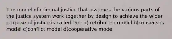 The model of criminal justice that assumes the various parts of the justice system work together by design to achieve the wider purpose of justice is called the: a) retribution model b)consensus model c)conflict model d)cooperative model