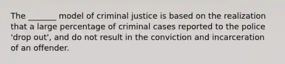 The _______ model of criminal justice is based on the realization that a large percentage of criminal cases reported to the police 'drop out', and do not result in the conviction and incarceration of an offender.