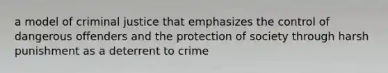 a model of criminal justice that emphasizes the control of dangerous offenders and the protection of society through harsh punishment as a deterrent to crime