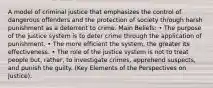 A model of criminal justice that emphasizes the control of dangerous offenders and the protection of society through harsh punishment as a deterrent to crime. Main Beliefs: • The purpose of the justice system is to deter crime through the application of punishment. • The more efficient the system, the greater its effectiveness. • The role of the justice system is not to treat people but, rather, to investigate crimes, apprehend suspects, and punish the guilty. (Key Elements of the Perspectives on Justice).