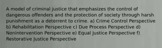 A model of criminal justice that emphasizes the control of dangerous offenders and the protection of society through harsh punishment as a deterrent to crime. a) Crime Control Perspective b) Rehabilitation Perspective c) Due Process Perspective d) Nonintervention Perspective e) Equal Justice Perspective f) Restorative Justice Perspective