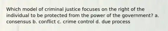 Which model of criminal justice focuses on the right of the individual to be protected from the power of the government? a. consensus b. conflict c. crime control d. due process