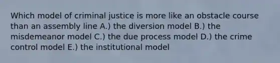 Which model of criminal justice is more like an obstacle course than an assembly line A.) the diversion model B.) the misdemeanor model C.) the due process model D.) the crime control model E.) the institutional model