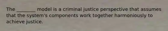 The ________ model is a criminal justice perspective that assumes that the system's components work together harmoniously to achieve justice.