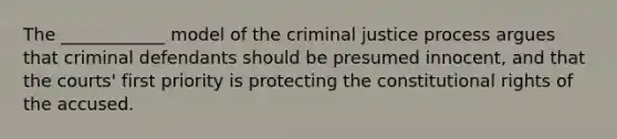 The ____________ model of the criminal justice process argues that criminal defendants should be presumed innocent, and that the courts' first priority is protecting the constitutional rights of the accused.