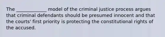 The _____________ model of the criminal justice process argues that criminal defendants should be presumed innocent and that the courts' first priority is protecting the constitutional rights of the accused.