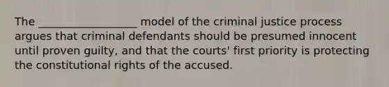 The __________________ model of the criminal justice process argues that criminal defendants should be presumed innocent until proven guilty, and that the courts' first priority is protecting the constitutional rights of the accused.