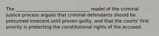 The _________________________________ model of the criminal justice process argues that criminal defendants should be presumed innocent until proven guilty, and that the courts' first priority is protecting the constitutional rights of the accused.