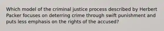 Which model of the criminal justice process described by Herbert Packer focuses on deterring crime through swift punishment and puts less emphasis on the rights of the accused?