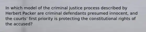 In which model of the criminal justice process described by Herbert Packer are criminal defendants presumed innocent, and the courts' first priority is protecting the constitutional rights of the accused?