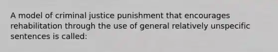 A model of criminal justice punishment that encourages rehabilitation through the use of general relatively unspecific sentences is called: